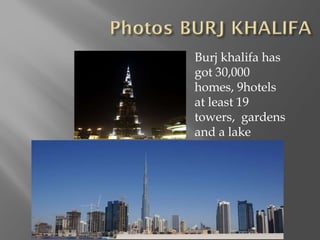 Burj khalifa has got 30,000 homes, 9hotels  at least 19 towers,  gardens and a lake 