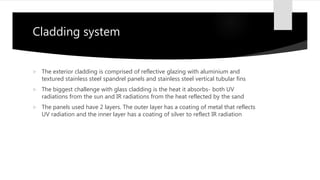 Cladding system
 The exterior cladding is comprised of reflective glazing with aluminium and
textured stainless steel spandrel panels and stainless steel vertical tubular fins
 The biggest challenge with glass cladding is the heat it absorbs- both UV
radiations from the sun and IR radiations from the heat reflected by the sand
 The panels used have 2 layers. The outer layer has a coating of metal that reflects
UV radiation and the inner layer has a coating of silver to reflect IR radiation
 