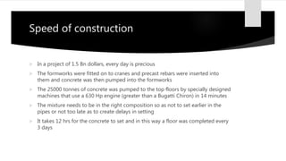 Speed of construction
 In a project of 1.5 Bn dollars, every day is precious
 The formworks were fitted on to cranes and precast rebars were inserted into
them and concrete was then pumped into the formworks
 The 25000 tonnes of concrete was pumped to the top floors by specially designed
machines that use a 630 Hp engine (greater than a Bugatti Chiron) in 14 minutes
 The mixture needs to be in the right composition so as not to set earlier in the
pipes or not too late as to create delays in setting
 It takes 12 hrs for the concrete to set and in this way a floor was completed every
3 days
 