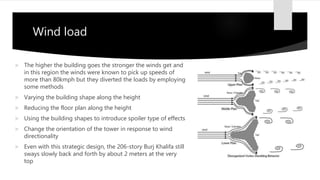 Wind load
 The higher the building goes the stronger the winds get and
in this region the winds were known to pick up speeds of
more than 80kmph but they diverted the loads by employing
some methods
 Varying the building shape along the height
 Reducing the floor plan along the height
 Using the building shapes to introduce spoiler type of effects
 Change the orientation of the tower in response to wind
directionality
 Even with this strategic design, the 206-story Burj Khalifa still
sways slowly back and forth by about 2 meters at the very
top
 
