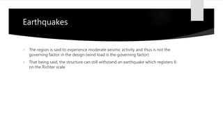 Earthquakes
 The region is said to experience moderate seismic activity and thus is not the
governing factor in the design (wind load is the governing factor)
 That being said, the structure can still withstand an earthquake which registers 6
on the Richter scale
 