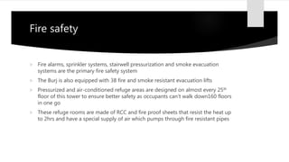 Fire safety
 Fire alarms, sprinkler systems, stairwell pressurization and smoke evacuation
systems are the primary fire safety system
 The Burj is also equipped with 38 fire and smoke resistant evacuation lifts
 Pressurized and air-conditioned refuge areas are designed on almost every 25th
floor of this tower to ensure better safety as occupants can’t walk down160 floors
in one go
 These refuge rooms are made of RCC and fire proof sheets that resist the heat up
to 2hrs and have a special supply of air which pumps through fire resistant pipes
 