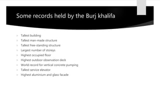 Some records held by the Burj khalifa
 Tallest building
 Tallest man-made structure
 Tallest free-standing structure
 Largest number of storeys
 Highest occupied floor
 Highest outdoor observation deck
 World record for vertical concrete pumping
 Tallest service elevator
 Highest aluminium and glass facade
 