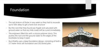 Foundation
 The soil stratum of Dubai is very week so they had to excavate
up to 50m deep to get a hard rock structure
 But the rock that they found was fragile and saturated with
ground water so that any hole made will be cured immediately
 The engineers filled this with a viscous polymer slurry. This
pushes the rock and the ground water to the edges of the
boreholes to keep it open
 Burj Khalifa uses a deep foundation design, consisting of both a
3.7 meter thick raft foundation and 192 bored piles
 