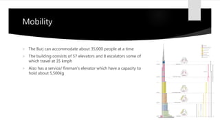 Mobility
 The Burj can accommodate about 35,000 people at a time
 The building consists of 57 elevators and 8 escalators some of
which travel at 35 kmph
 Also has a service/ fireman's elevator which have a capacity to
hold about 5,500kg
 