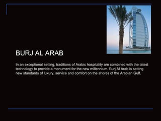 BURJ AL ARAB In an exceptional setting, traditions of Arabic hospitality are combined with the latest technology to provide a monument for the new millennium. Burj Al Arab is setting new standards of luxury, service and comfort on the shores of the Arabian Gulf. 