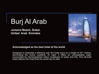 Burj Al Arab Jumeira Beach, Dubai. United  Arab  Emirates Acknowledged as the best hotel of the world Designed to resemble a billowing sail, the hotel soars to a height of 321 metres, dominating the Dubai coastline. At night, it offers an unforgettable sight, surrounded by choreographed colour sculptures of water and fire. This all-suite hotel reflects the finest that the world has to offer 