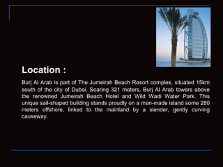 Location : Burj Al Arab is part of The Jumeirah Beach Resort complex, situated 15km south of the city of Dubai. Soaring 321 meters, Burj Al Arab towers above the renowned Jumeirah Beach Hotel and Wild Wadi Water Park. This unique sail-shaped building stands proudly on a man-made island some 280 meters offshore, linked to the mainland by a slender, gently curving causeway. 