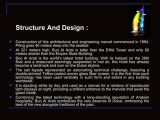 Structure And Design : Construction of this architectural and engineering marvel commenced in 1994. Piling goes 40 meters deep into the seabed. At 321 meters high, Burj Al Arab is taller than the Eiffel Tower and only 60 meters shorter than the Empire State Building.  Burj Al Arab is the world’s tallest hotel building. With its helipad on the 28th floor and a restaurant seemingly suspended in mid air, this hotel has already become a landmark and icon on the Dubai skyline. The sail façade represented an astonishing technical challenge, featuring a double-skinned Teflon-coated woven glass fiber screen. It is the first time such technology has been used vertically in such form and extent in any building worldwide. It is dazzling white by day and used as a canvas for a rainbow of spectacular light displays at night, providing a brilliant entrance to the marvels that await the guest inside. Combining the latest technology with a long-standing reputation of Arabian hospitality, Burj Al Arab symbolizes the very essence of Dubai, embracing the best of the new alongside traditions of the past. 