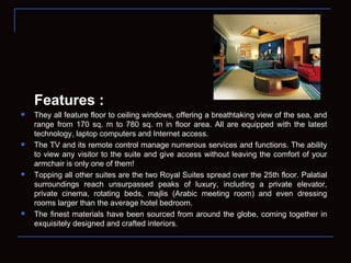 Features : They all feature floor to ceiling windows, offering a breathtaking view of the sea, and range from 170 sq. m to 780 sq. m in floor area. All are equipped with the latest technology, laptop computers and Internet access. The TV and its remote control manage numerous services and functions. The ability to view any visitor to the suite and give access without leaving the comfort of your armchair is only one of them! Topping all other suites are the two Royal Suites spread over the 25th floor. Palatial surroundings reach unsurpassed peaks of luxury, including a private elevator, private cinema, rotating beds, majlis (Arabic meeting room) and even dressing rooms larger than the average hotel bedroom. The finest materials have been sourced from around the globe, coming together in exquisitely designed and crafted interiors . 