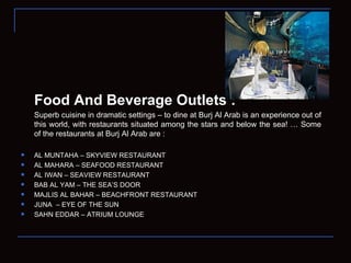 Food And Beverage Outlets : Superb cuisine in dramatic settings – to dine at Burj Al Arab is an experience out of this world, with restaurants situated among the stars and below the sea! … Some of the restaurants at Burj Al Arab are : AL MUNTAHA – SKYVIEW RESTAURANT  AL MAHARA – SEAFOOD RESTAURANT  AL IWAN – SEAVIEW RESTAURANT BAB AL YAM – THE SEA’S DOOR  MAJLIS AL BAHAR – BEACHFRONT RESTAURANT JUNA  – EYE OF THE SUN SAHN EDDAR – ATRIUM LOUNGE  