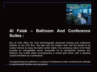 Al Falak – Ballroom And Conference Suites : Burj Al Arab offers the most technologically advanced meeting and conference facilities on the 27th floor. Set high over the Arabian Gulf, with the benefit of an outdoor terrace to enjoy the balmy winter nights, the sumptuous décor of Al Falak provides an unforgettable venue. Accessible via its atmospheric veranda, this ballroom has marble pillars encompassing a central gold dome, with a dazzling crystal chandelier as a centerpiece. Complementing the ballroom is a series of conference suites containing the ultimate in sophisticated facilities and equipment.  