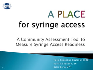 A Community Assessment Tool to
    Measure Syringe Access Readiness


                     H a r m R e d u c t i on Co a l i t i o n ( H R C)
                     N a r e l l e E l l e n d on, R N
1                    Katie Burk, MPH
 
