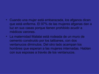 Cuando una mujer está embarazada, los afganos dicen que está enferma. El 97% de las mujeres afganas dan a luz en sus casas porque tienen prohibido acudir a médicos varones. La maternidad Malalai está rodeada de un muro de cemento construido por los talibanes, con dos ventanucos diminutos. Del otro lado acampan los hombres que esperan a las mujeres internadas. Hablan con sus esposas a través de los ventanucos. 