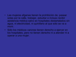 Las mujeres afganas tienen la prohibición de: pasear solas por la calle, trabajar, estudiar e incluso recibir asistencia médica salvo en hospitales destartalados sin agua, ni electricidad, ni quirófano al que sólo se va a morir. Sólo los médicos varones tienen derecho a ejercer en los hospitales, pero no tienen derecho ni a atender ni a operar a una mujer. 