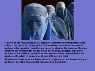 A partir de las imposiciones del régimen ultrarradical y fundamentalista  talibán que  prohibió cantar, bailar, tocar música, practicar deportes e incluso volar cometas, pasatiempo nacional afgano,  las mujeres afganas tienen la prohibición de: pasear solas por la calle, trabajar, estudiar e incluso recibir asistencia médica salvo en hospitales destartalados sin agua, electricidad, ni quirófano, al que sólo se va a morir. Sólo los médicos varones tienen derecho a ejercer en los hospitales, pero no tienen derecho ni a atender ni a operar a una mujer. 