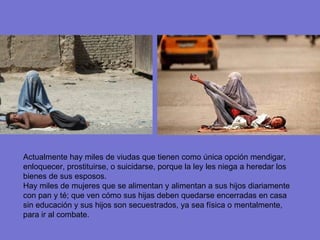 Actualmente hay miles de viudas que tienen como única opción mendigar, enloquecer, prostituirse, o suicidarse, porque la ley les niega a heredar los bienes de sus esposos. Hay miles de mujeres que se alimentan y alimentan a sus hijos diariamente con pan y té; que ven cómo sus hijas deben quedarse encerradas en casa sin educación y sus hijos son secuestrados, ya sea física o mentalmente, para ir al combate. 
