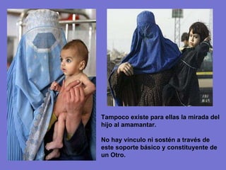 Tampoco existe para ellas la mirada del hijo al amamantar. No hay vínculo ni sostén a través de este soporte básico y constituyente de un Otro. 