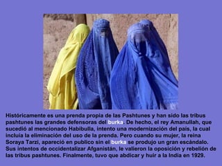 Históricamente es una prenda propia de las Pashtunes y han sido las tribus pashtunes las grandes defensoras del  burka . De hecho, el rey Amanullah, que sucedió al mencionado Habibulla, intento una modernización del país, la cual incluía la eliminación del uso de la prenda. Pero cuando su mujer, la reina Soraya Tarzi, apareció en publico sin el  burka  se produjo un gran escándalo. Sus intentos de occidentalizar Afganistán, le valieron la oposición y rebelión de las tribus pashtunes. Finalmente, tuvo que abdicar y huir a la India en 1929. 