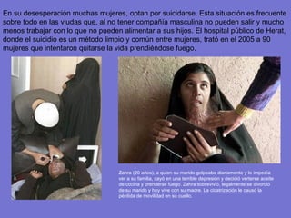 En su desesperación muchas mujeres, optan por suicidarse. Esta situación es frecuente sobre todo en las viudas que, al no tener compañía masculina no pueden salir y mucho menos trabajar con lo que no pueden alimentar a sus hijos. El hospital público de Herat, donde el suicidio es un método limpio y común entre mujeres, trató en el 2005 a 90 mujeres que intentaron quitarse la vida prendiéndose fuego.  Zahra (20 años), a quien su marido golpeaba diariamente y le impedía ver a su familia, cayó en una terrible depresión y decidió verterse aceite de cocina y prenderse fuego. Zahra sobrevivió, legalmente se divorció de su marido y hoy vive con su madre. La cicatrización le causó la pérdida de movilidad en su cuello. 