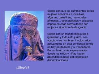 Sueño con que los sufrimientos de las mujeres anónimas e invisibles, afganas, palestinas, marroquíes, africanas... sean paliados y la justicia impere en esas tierras donde ser mujer es sinónimo de desgracia. Sueño con un mundo más justo e igualitario y todo esto juntos, con vosotros los hombres, involucrados activamente en esta contienda donde no hay perdedores y sí vencedores. Por un futuro más esperanzador donde los niños y niñas hayan aprendido la base del respeto sin discriminaciones. ¿Utopía? 