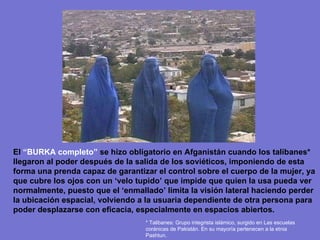 El  “BURKA completo”  se hizo obligatorio en Afganistán cuando los talibanes* llegaron al poder después de la salida de los soviéticos, imponiendo de esta forma una prenda capaz de garantizar el control sobre el cuerpo de la mujer, ya que cubre los ojos con un ‘velo tupido’ que impide que quien la usa pueda ver normalmente, puesto que el ‘enmallado’ limita la visión lateral haciendo perder la ubicación espacial, volviendo a la usuaria dependiente de otra persona para poder desplazarse con eficacia, especialmente en espacios abiertos. * Talibanes: Grupo integrista islámico, surgido en Las escuelas coránicas de Pakistán. En su mayoría pertenecen a la etnia Pashtun.  