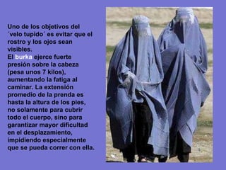 Uno de los objetivos del ´velo tupido´ es evitar que el rostro y los ojos sean visibles. El  burka  ejerce fuerte presión sobre la cabeza (pesa unos 7 kilos), aumentando la fatiga al caminar. La extensión promedio de la prenda es hasta la altura de los pies, no solamente para cubrir todo el cuerpo, sino para garantizar mayor dificultad en el desplazamiento, impidiendo especialmente que se pueda correr con ella. 