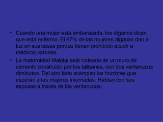Cuando una mujer está embarazada, los afganos dicen que está enferma. El 97% de las mujeres afganas dan a luz en sus casas porque tienen prohibido acudir a médicos varones. La maternidad Malalai está rodeada de un muro de cemento construido por los talibanes, con dos ventanucos diminutos. Del otro lado acampan los hombres que esperan a las mujeres internadas. Hablan con sus esposas a través de los ventanucos. 