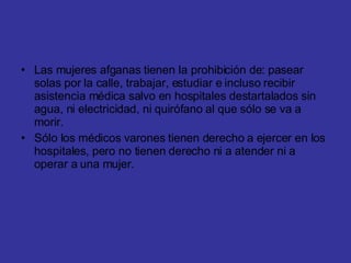 Las mujeres afganas tienen la prohibición de: pasear solas por la calle, trabajar, estudiar e incluso recibir asistencia médica salvo en hospitales destartalados sin agua, ni electricidad, ni quirófano al que sólo se va a morir. Sólo los médicos varones tienen derecho a ejercer en los hospitales, pero no tienen derecho ni a atender ni a operar a una mujer. 