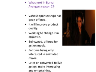 • What next in Burka
Avengers season 2?
• Various sponsorships has
been offered.
• It will improve product
quality.
• Working to change it in
3Dmovie.
• Bollywood, offered for
action movie.
• For time being only
interested in animated
movie.
• Later on converted to live
action, more interesting
and entertaining.
 