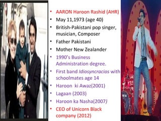 • AARON Haroon Rashid (AHR)
• May 11,1973 (age 40)
• British-Pakistani pop singer,
musician, Composer
• Father Pakistani
• Mother New Zealander
• 1990’s Business
Administration degree.
• First band Idiosyncracios with
schoolmates age 14
• Haroon ki Awaz(2001)
• Lagaan (2003)
• Haroon ka Nasha(2007)
• CEO of Unicorn Black
company (2012)
 