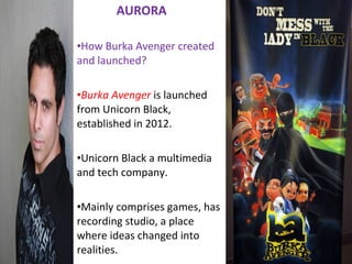 AURORA
•How Burka Avenger created
and launched?
•Burka Avenger is launched
from Unicorn Black,
established in 2012.
•Unicorn Black a multimedia
and tech company.
•Mainly comprises games, has
recording studio, a place
where ideas changed into
realities.
 