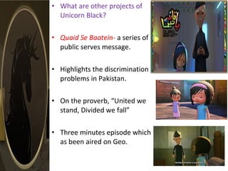 • What are other projects of
Unicorn Black?
• Quaid Se Baatein- a series of
public serves message.
• Highlights the discrimination
problems in Pakistan.
• On the proverb, “United we
stand, Divided we fall”
• Three minutes episode which
as been aired on Geo.
 