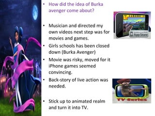 • How did the idea of Burka
avenger come about?
• Musician and directed my
own videos next step was for
movies and games.
• Girls schools has been closed
down (Burka Avenger)
• Movie was risky, moved for it
iPhone games seemed
convincing.
• Back-story of live action was
needed.
• Stick up to animated realm
and turn it into TV.
 