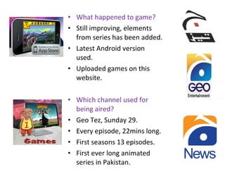 • What happened to game?
• Still improving, elements
from series has been added.
• Latest Android version
used.
• Uploaded games on this
website.
• Which channel used for
being aired?
• Geo Tez, Sunday 29.
• Every episode, 22mins long.
• First seasons 13 episodes.
• First ever long animated
series in Pakistan.
 