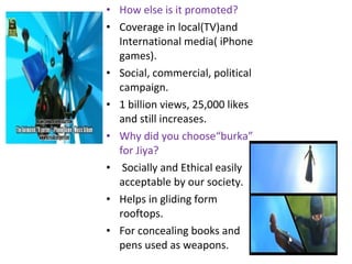 • How else is it promoted?
• Coverage in local(TV)and
International media( iPhone
games).
• Social, commercial, political
campaign.
• 1 billion views, 25,000 likes
and still increases.
• Why did you choose“burka”
for Jiya?
• Socially and Ethical easily
acceptable by our society.
• Helps in gliding form
rooftops.
• For concealing books and
pens used as weapons.
 