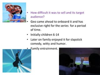 • How difficult it was to sell and its target
audience?
• Geo came ahead to onboard it and has
exclusive right for the series for a period
of time.
• Initially children 6-14
• Later on family enjoyed it for slapstick
comedy, witty and humor.
• Family entrainment.
 