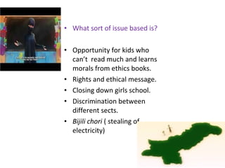 • What sort of issue based is?
• Opportunity for kids who
can’t read much and learns
morals from ethics books.
• Rights and ethical message.
• Closing down girls school.
• Discrimination between
different sects.
• Bijili chori ( stealing of
electricity)
 