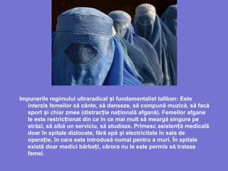 Impunerile regimului ultraradical i fundamentalist talibanș : Este
interzis femeilor să cânte, să danseze, să compună muzică, să facă
sport și chiar zmee (distrac ie na ională afganăț ț ). Femeilor afgane
le este restric ionatț din ce în ce mai mult să meargă singure pe
străzi, să aibă un serviciu, să studieze. Primesc asisten ă medicalăț
doar în spitale dizlocate, fără apă iș electricitate în sala de
opera ieț , în care este introdusă numai pentru a muri. În spitale
există doar medici bărba i,ț cărora nu le este permis să trateze
femei.
 