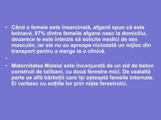 • Când o femeie este însarcinată, afganii spun că este
bolnavă. 97% dintre femeile afgane nasc la domiciliu,
deoarece le este interzis să solicite medici de sex
masculin, iar ele nu au aproape niciodată un mijloc din
transport pentru a merge la o clinică.
•
• Maternitatea Malalai este înconjurată de un zid de beton
construit de talibani, cu două ferestre mici. De cealaltă
parte se află bărba iiț care î iș a tș eaptă femeile internate.
Ei vorbesc cu so iile lor prinț ni teș ferestruici.
 