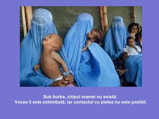 Sub burka, chipul mamei nu există.
Vocea îi este schimbată, iar contactul cu pielea nu este posibil.
 