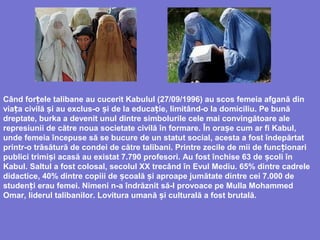 Când for ele talibaneț au cucerit Kabulul (27/09/1996) au scos femeia afgană din
via aț civilă i auș exclus-o iș de la educa ie,ț limitând-o la domiciliu. Pe bună
dreptate, burka a devenit unul dintre simbolurile cele mai convingătoare ale
represiunii de către noua societate civilă în formare. În ora e cum ar fi Kabulș ,
unde femeia începuse să se bucure de un statut social, acesta a fost îndepărtat
printr-o trăsătură de condei de către talibani. Printre zecile de mii de func ionariț
publici trimi iș acasă au existat 7.790 profesori. Au fost închise 63 de coli înș
Kabul. Saltul a fost colosal, secolul XX trecând în Evul Mediu. 65% dintre cadrele
didactice, 40% dintre copiii de școală și aproape jumătate dintre cei 7.000 de
studenți erau femei. Nimeni n-a îndrăznit să-l provoace pe Mulla Mohammed
Omar, liderul talibanilor. Lovitura umană i culturalș ă a fost brutală.
 