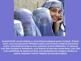 Această fiin ă umanăț trăie teș cu amenin area pedepsei pentru încălcări. Pazniciț
tineri, care lucrează pentru Ministerul pentru promovarea virtu ii iț ș prevenirea
viciilor, patrulează pe străzi cu bice, bastoane i arme Kalaș șnikov, în căutarea
unor fete machiate i zâmbitoareș ; sunt dispu i să denun e aceste femei, care, fărăș ț
nicio posibilitate de apărare juridică, sunt pedepsite prin lapidare (ucidere cu
pietre), amputare, tortură, flagelare i execu iș ț e publică.
 