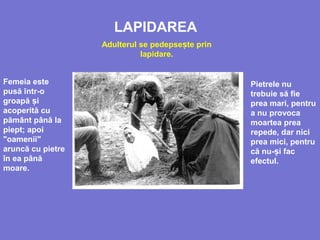 LAPIDAREA
Adulterul se pedepse te prinș
lapidare.
Femeia este
pusă într-o
groapă iș
acoperită cu
pământ până la
piept; apoi
"oamenii"
aruncă cu pietre
în ea până
moare.
Pietrele nu
trebuie să fie
prea mari, pentru
a nu provoca
moartea prea
repede, dar nici
prea mici, pentru
că nu- i facș
efectul.
 
