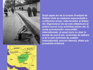 După apte ani de la invaziaș finan atăț de
Statele Unite iș cre tereș a exponen ialăț a
conflictului armat, viața femeilor i fetelorș
din Afganistanul de azi este sfâ ietoare iș ș
pu ine lucruriț s-au schimbat pentru ele, în
ciuda promisiunilor comunită iiț
interna ionale; i acest lucru nu doar înț ș
zonele de sud i estș , controlate de talibani,
ci i înș cele dominate de coali iaț
interna ionalăț , precum Helmad, aflate sub
jurisdic ie britanicăț .
 