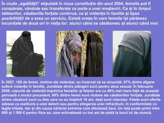 În ciuda „egalită ii” stipulatăț în noua constitu iț e din anul 2004, femeile pot fi
cumpărate, vândute sau transferate ca parte a unei mo teniri. Ca i înș ș timpul
talibanilor, căsătoriile for ate continuăț , ca iș violen a în familie i lipsaț ș
posibilită ii de a avea un serviciuț . Există orașe în care femeile î i părăsescș
locuin ele de două ori în via a lorț ț : atunci când se căsătoresc i atunci când morș .
În 2007, 165 de femei, victime ale violenței, au încercat să se sinucidă. 87% dintre afgane
suferă violențe în familie. Jumătate dintre plângeri sunt pentru abuz sexual. În februarie
2008, cazurile de violen ă împotriva femeilor i fetelorț ș era cu 40% mai mare fa ăț de aceeași
perioadă a anului precedent. 60% dintre femei sunt victime ale căsătoriilor for ate. Jumătateț
dintre căsătorii sunt cu fete care nu au împlinit 16 ani, de iș sunt interzise. Fetele sunt oferite
adesea ca restituire a unei datorii sau pentru stingerea unei infrac iunț i, în conformitate cu
legile tribale, dar i din cauza sărăciei extreme care afectează ara. Un tată poate primi întreș ț
600 iș 1.500 € pentru fiica sa, care echivalează cu trei ani de plată la locul lui de muncă.
 
