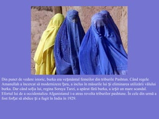 Din punct de vedere istoric, burka era ve mântulș femeilor din triburile Pashtun. Când regele
Amanullah a încercat să modernizeze araț , a inclus în măsurile lui iș eliminarea utilizării vălului
burka. Dar când so iaț lui, regina Soraya Tarzi, a apărut fără burka, a ie itș un mare scandal.
Efortul lui de a occidentaliza Afganistanul i-a atras revolta triburilor pashtune. În cele din urmă a
fost for at să abdice iț ș a fugit în India în 1929.
 