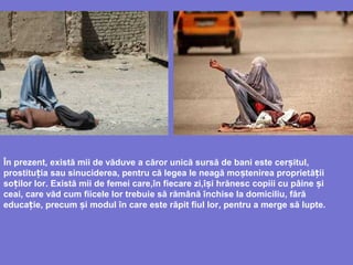 În prezent, există mii de văduve a căror unică sursă de bani este cerșitul,
prostitu iț a sau sinuciderea, pentru că legea le neagă mo tenirea proprietș ă iiț
so ilor lorț . Există mii de femei care,în fiecare zi,î i hrănescș copiii cu pâine iș
ceai, care văd cum fiicele lor trebuie să rămână închise la domiciliu, fără
educa ieț , precum i modul în care este răpit fiul lorș , pentru a merge să lupte.
 