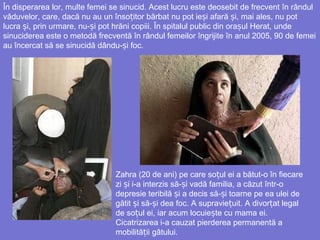 În disperarea lor, multe femei se sinucid. Acest lucru este deosebit de frecvent în rândul
văduvelor, care, dacă nu au un înso itor bărbatț nu pot ie iș afară iș , mai ales, nu pot
lucra i, prin urmare, nuș - iș pot hrăni copiii. În spitalul public din orașul Herat, unde
sinuciderea este o metodă frecventă în rândul femeilor îngrijite în anul 2005, 90 de femei
au încercat să se sinucidă dându- iș foc.
Zahra (20 de ani) pe care so ul ei a bătut-o în fiecareț
zi i iș -a interzis să- iș vadă familia, a căzut într-o
depresie teribilă i a decisș să- iș toarne pe ea ulei de
gătit iș să- i deaș foc. A supravie uit.ț A divor at legalț
de so ul ei, iar acum locuieț ște cu mama ei.
Cicatrizarea i-a cauzat pierderea permanentă a
mobilită iiț gâtului.
 