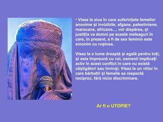 • Visez la ziua în care suferin ele femeilorț
anonime i invizibileș , afgane, palestiniene,
marocane, africane..., vor dispărea, iș
justi iț a va domni pe aceste meleaguri în
care, în prezent, a fi de sex feminin este
sinonim cu ru ineș a.
Visez la o lume dreaptă i egalăș pentru to i,ț
și asta împreună cu voi, oamenii implica iț
activ în acest conflict în care nu există
câ tigători sau învin i.ș ș Visez la un viitor în
care bărba ii i femeile se respectăț ș
reciproc, fără nicio discriminare.
Ar fi o UTOPIE?
 